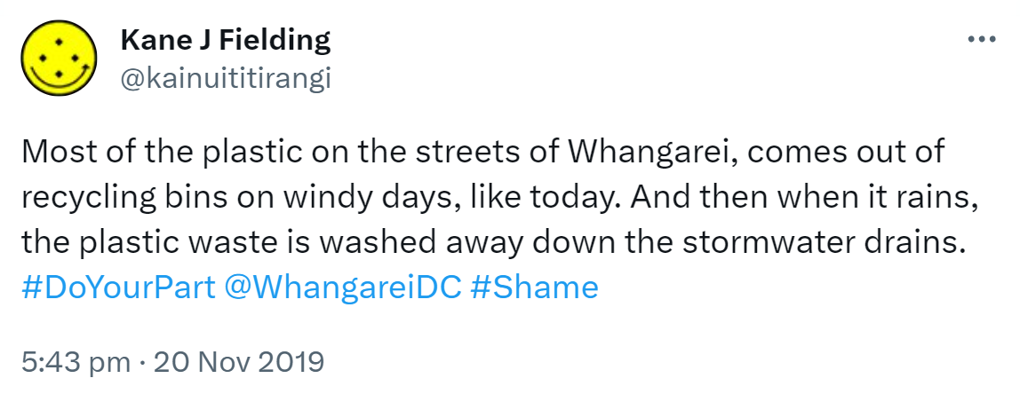 Most of the plastic on the streets of Whangarei comes out of recycling bins on windy days, like today. And then when it rains, the plastic waste is washed away down the stormwater drains. Hashtag Do Your Part. @WhangareiDC. Hashtag Shame. 5:43 pm · 20 Nov 2019.