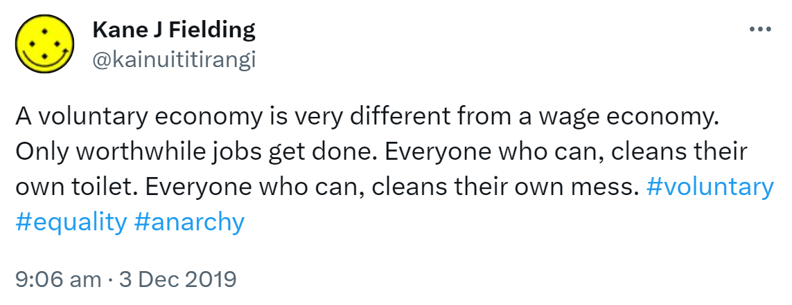 A voluntary economy is very different from a wage economy. Only worthwhile jobs get done. Everyone who can, cleans their own toilet. Everyone who can, cleans their own mess. Hashtag Voluntary. Hashtag Equality. Hashtag Anarchy. 9:06 am · 3 Dec 2019.