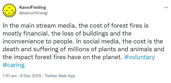 In the mainstream media, the cost of forest fires is mostly financial, the loss of buildings and the inconvenience to people. In social media, the cost is the death and suffering of millions of plants and animals and the impact forest fires have on the planet. Hashtag Voluntary. Hashtag Caring. 7:51 am · 8 Dec 2019.