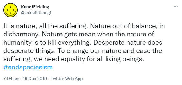 It is nature, all the suffering. Nature out of balance, in disharmony. Nature gets mean when the nature of humanity is to kill everything. Desperate nature does desperate things. To change our nature and ease the suffering, we need equality for all living beings. Hashtag End Speciesism. 7:04 am · 16 Dec 2019.