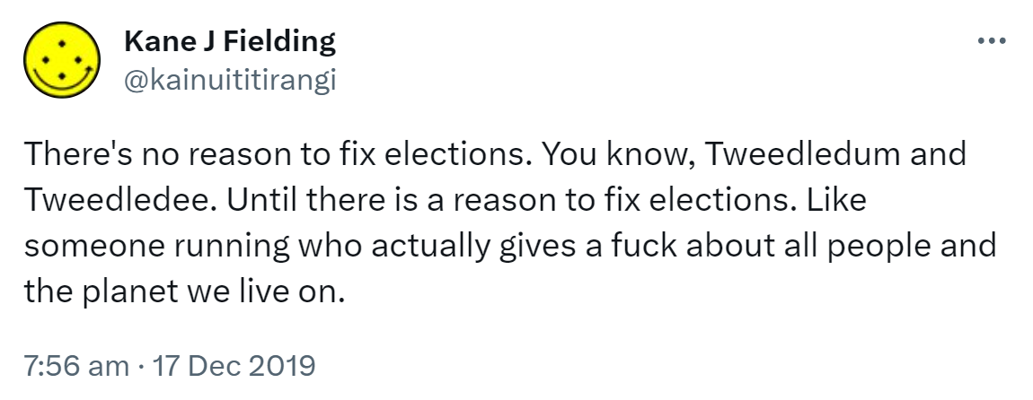 There's no reason to fix elections. You know, Tweedledum and Tweedledee. Until there is a reason to fix elections. Like someone running who actually gives a fuck about all people and the planet we live on. 7:56 am · 17 Dec 2019.