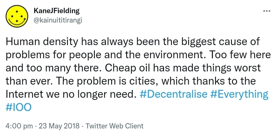Human density has always been the biggest cause of problems for people and the environment. Too few here and too many there. Cheap oil has made things worse than ever. The problem is cities, which thanks to the Internet we no longer need. Hashtag Decentralise. Hashtag Everything. Hashtag 100. 4:00 pm · 23 May 2018.