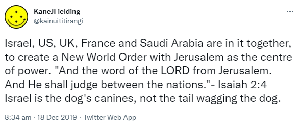 Israel, US, UK, France and Saudi Arabia are in it together, to create a New World Order with Jerusalem as the centre of power. And the word of the LORD from Jerusalem. And He shall judge between the nations. Isaiah 2:4 Israel is the dog's canines, not the tail wagging the dog. 8:34 am · 18 Dec 2019.