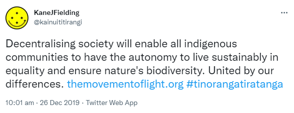 Decentralising society will enable all indigenous communities to have the autonomy to live sustainably in equality and ensure nature's biodiversity. United by our differences. The movement of light.org. Hashtag Tino Rangatiratanga. 10:01 am · 26 Dec 2019.