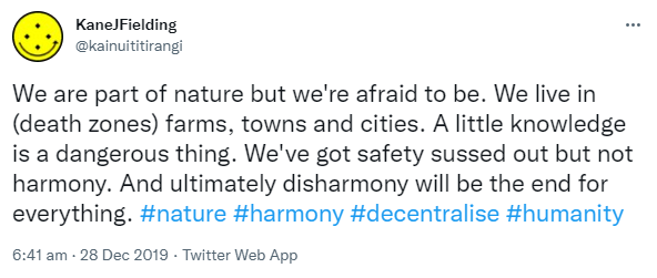 We are part of nature but we're afraid to be. We live in (death zones) farms, towns and cities. A little knowledge is a dangerous thing. We've got safety sussed out but not harmony. And ultimately disharmony will be the end for everything. Hashtag Nature. Hashtag harmony. Hashtag decentralise. Hashtag humanity. 6:41 am · 28 Dec 2019.