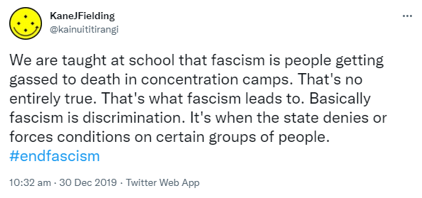 We are taught at school that fascism is people getting gassed to death in concentration camps. That's not entirely true. That's what fascism leads to. Basically fascism is discrimination. It's when the state denies or forces conditions on certain groups of people. Hashtag end fascism. 10:32 am · 30 Dec 2019.