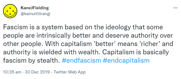 Fascism is a system based on the ideology that some people are intrinsically better and deserve authority over other people. With capitalism 'better' means 'richer' and authority is wielded with wealth. Capitalism is basically fascism by stealth. Hashtag end fascism. Hashtag end capitalism. 10:35 am · 30 Dec 2019.