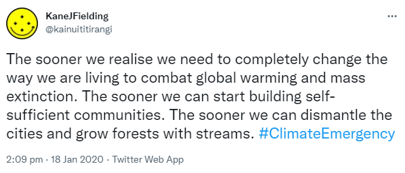 The sooner we realise we need to completely change the way we are living to combat global warming and mass extinction. The sooner we can start building self-sufficient communities. The sooner we can dismantle the cities and grow forests with streams. Hashtag Climate Emergency. 2:09 pm · 18 Jan 2020.