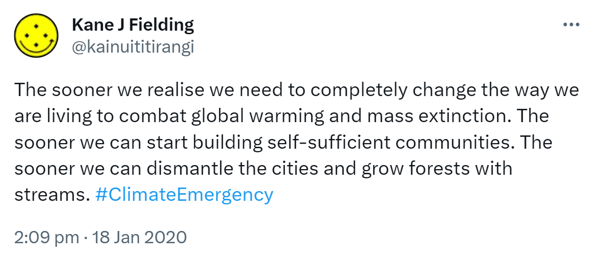The sooner we realise we need to completely change the way we are living to combat global warming and mass extinction. The sooner we can start building self-sufficient communities. The sooner we can dismantle the cities and grow forests with streams. Hashtag Climate Emergency. 2:09 pm · 18 Jan 2020.