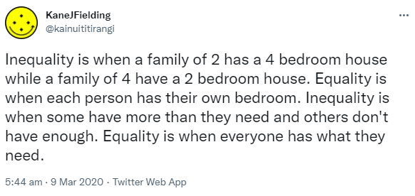 Inequality is when a family of 2 has a 4 bedroom house while a family of 4 have a 2 bedroom house. Equality is when each person has their own bedroom. Inequality is when some have more than they need and others don't have enough. Equality is when everyone has what they need. 5:44 am · 9 Mar 2020.