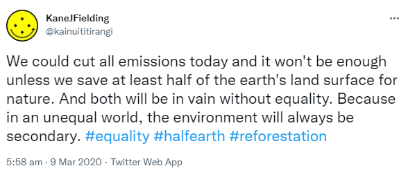 We could cut all emissions today and it won't be enough unless we save at least half of the earth's land surface for nature. And both will be in vain without equality. Because in an unequal world, the environment will always be secondary. Hashtag Equality. Hashtag Half Earth. Hashtag Reforestation. 5:58 am · 9 Mar 2020.