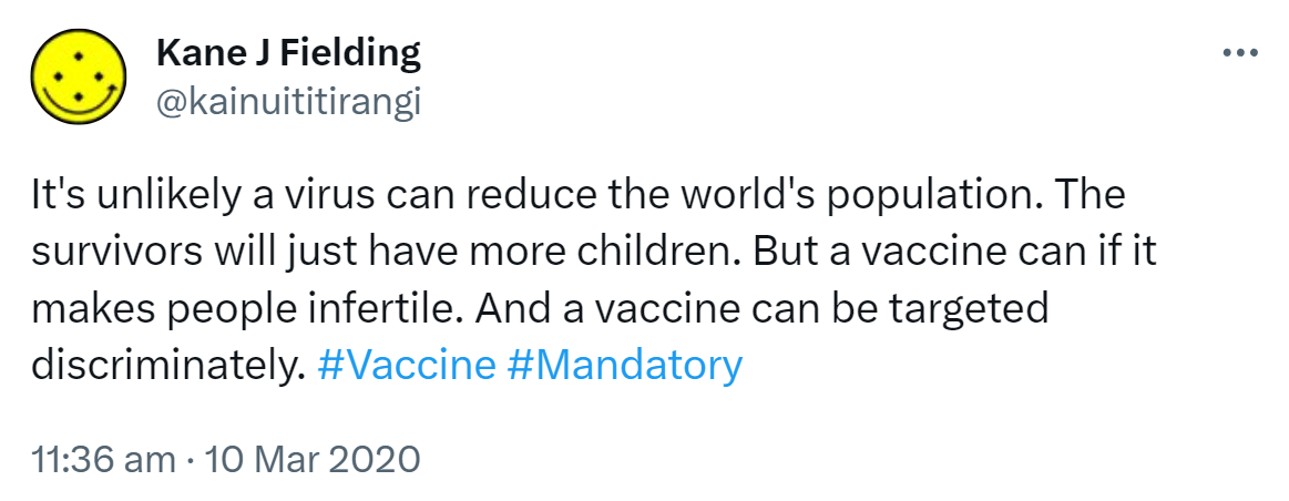 It's unlikely a virus can reduce the world's population. The survivors will just have more children. But a vaccine can if it makes people infertile. And a vaccine can be targeted discriminately. Hashtag Vaccine. Hashtag Mandatory. 11:36 am · 10 Mar 2020.