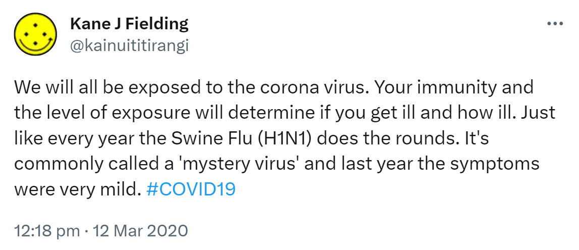 We will all be exposed to the coronavirus. Your immunity and the level of exposure will determine if you get ill and how ill. Just like every year the Swine Flu (H1N1) does the rounds. It's commonly called a 'mystery virus' and last year the symptoms were very mild. Hashtag COVID 19. 12:18 pm · 12 Mar 2020.