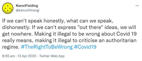 If we can't speak honestly, what can we speak, dishonestly. If we can't express out there ideas, we will get nowhere. Making it illegal to be wrong about Covid 19 really means, making it illegal to criticise an authoritarian regime. Hashtag The Right To Be Wrong. Hashtag Covid 19. 8:55 am · 13 Apr 2020.