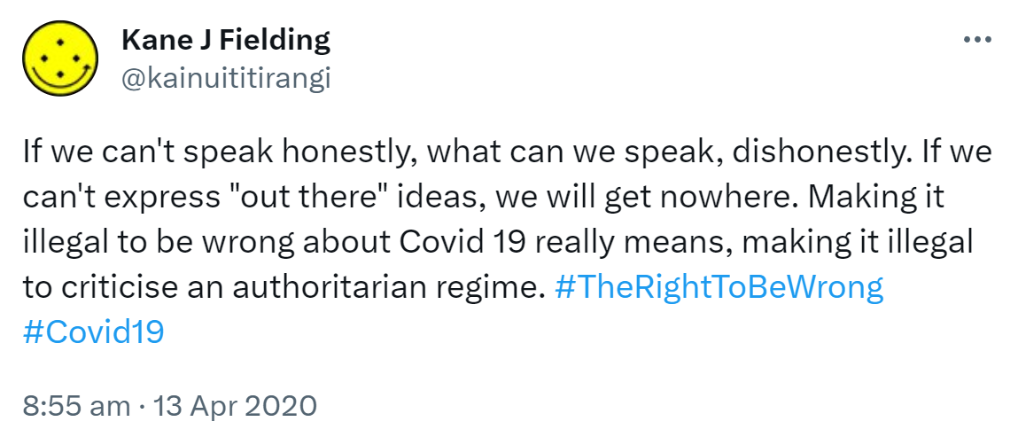If we can't speak honestly, what can we speak, dishonestly. If we can't express out there ideas, we will get nowhere. Making it illegal to be wrong about Covid 19 really means, making it illegal to criticise an authoritarian regime. Hashtag The Right To Be Wrong. Hashtag Covid 19. 8:55 am · 13 Apr 2020.