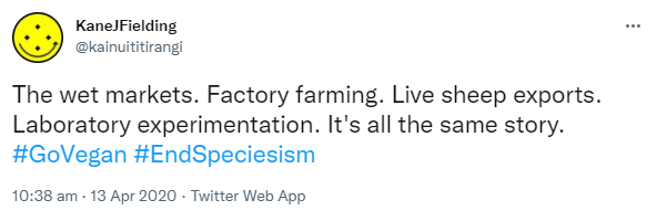 The wet markets. Factory farming. Live sheep exports. Laboratory experimentation. It's all the same story. Hashtag Go Vegan. Hashtag End Speciesism. 10:38 am · 13 Apr 2020.