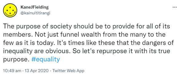 The purpose of society should be to provide for all of its members. Not just funnel wealth from the many to the few as it is today. It's times like these that the dangers of inequality are obvious. So let's repurpose it with its true purpose. Hashtag Equality. 10:49 am · 13 Apr 2020.