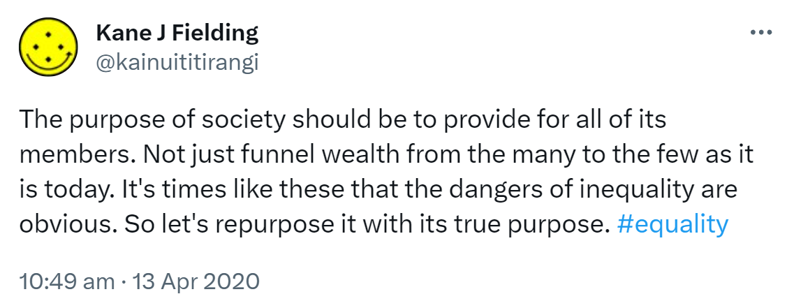 The purpose of society should be to provide for all of its members. Not just funnel wealth from the many to the few as it is today. It's times like these that the dangers of inequality are obvious. So let's repurpose it with its true purpose. Hashtag Equality. 10:49 am · 13 Apr 2020.