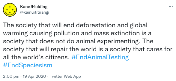 The society that will end deforestation and global warming causing pollution and mass extinction is a society that does not do animal experimenting. The society that will repair the world is a society that cares for all the world's citizens. Hashtag End Animal Testing. Hashtag End Speciesism. 2:00 pm · 19 Apr 2020.