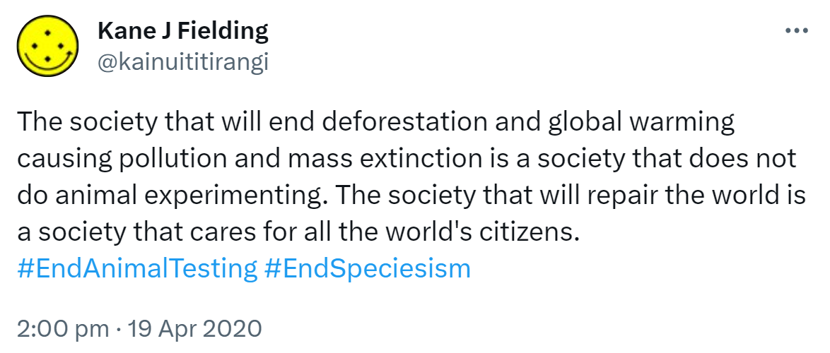The society that will end deforestation and global warming causing pollution and mass extinction is a society that does not do animal experimenting. The society that will repair the world is a society that cares for all the world's citizens. Hashtag End Animal Testing. Hashtag End Speciesism. 2:00 pm · 19 Apr 2020.