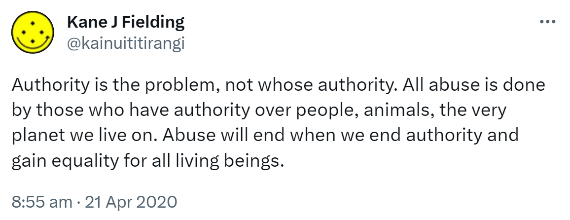 Authority is the problem, not whose authority. All abuse is done by those who have authority over people, animals, the very planet we live on. Abuse will end when we end authority and gain equality for all living beings. 8:55 am · 21 Apr 2020.