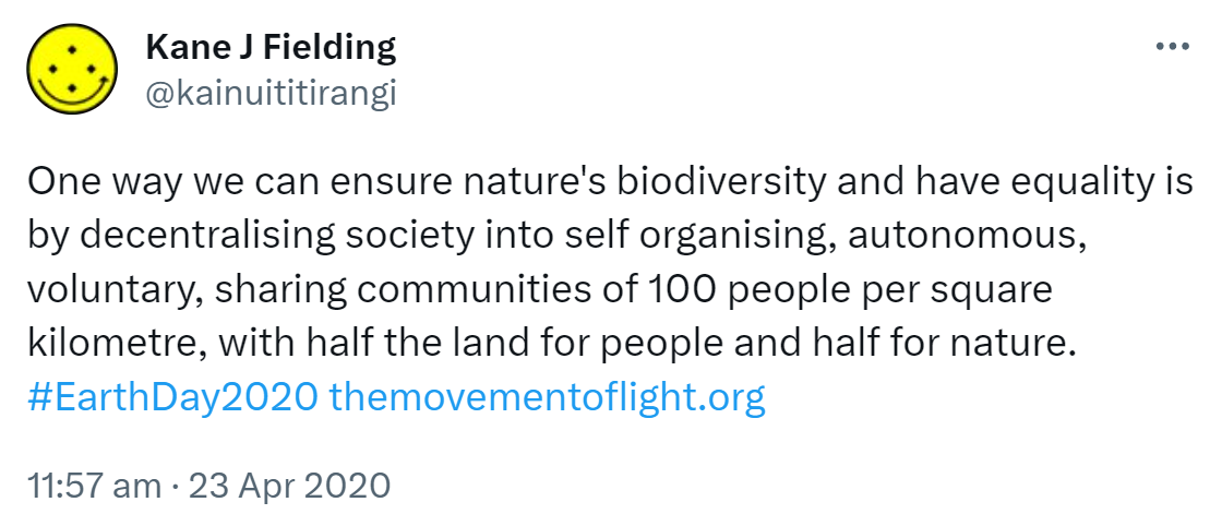 One way we can ensure nature's biodiversity and have equality is by decentralising society into self organising, autonomous, voluntary, sharing communities of 100 people per square kilometre, with half the land for people and half for nature. Hashtag Earth Day 2020. 11:57 am · 23 Apr 2020.