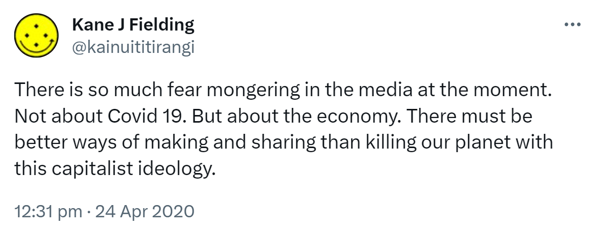 There is so much fear mongering in the media at the moment. Not about Covid 19. But about the economy. There must be better ways of making and sharing than killing our planet with this capitalist ideology. 12:31 pm · 24 Apr 2020.