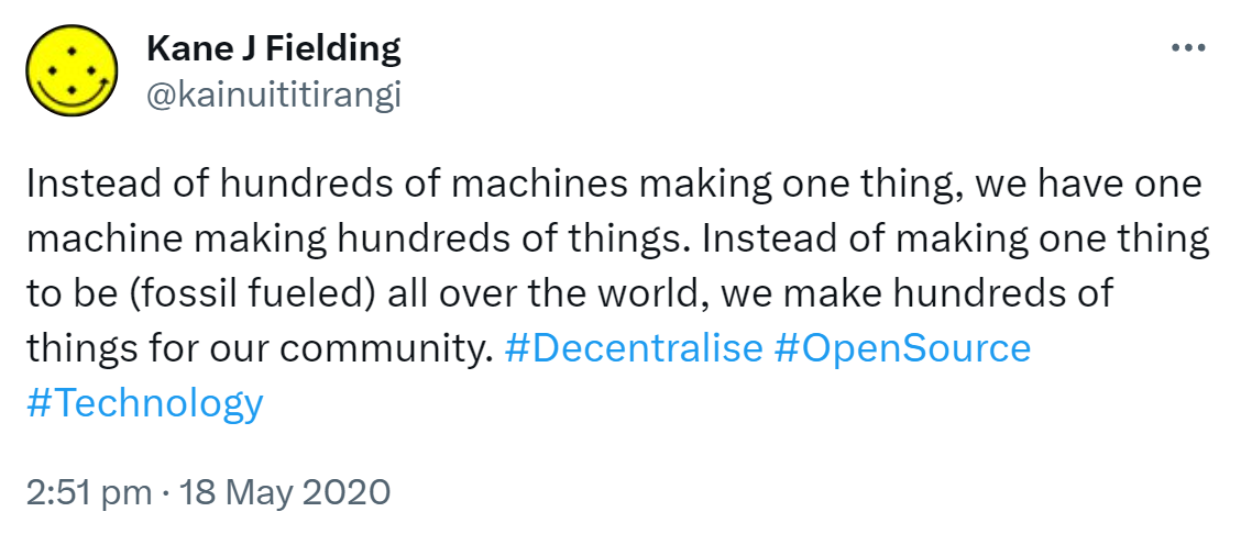 Instead of hundreds of machines making one thing, we have one machine making hundreds of things. Instead of making one thing to be (fossil fueled) all over the world, we make hundreds of things for our community. Hashtag Decentralise. Hashtag Open Source. Hashtag Technology. 2:51 pm · 18 May 2020.