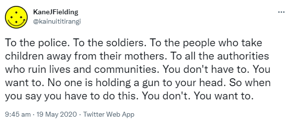 To the police. To the soldiers. To the people who take children away from their mothers. To all the authorities who ruin lives and communities. You don't have to. You want to. No one is holding a gun to your head. So when you say you have to do this. You don't. You want to. 9:45 am · 19 May 2020.