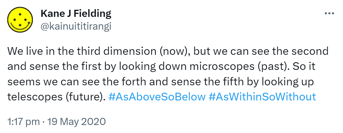We live in the third dimension (now), but we can see the second and sense the first by looking down microscopes (past). So it seems we can see the fourth and sense the fifth by looking up telescopes (future). Hashtag As Above So Below. Hashtag As Within So Without. 1:17 pm · 19 May 2020
