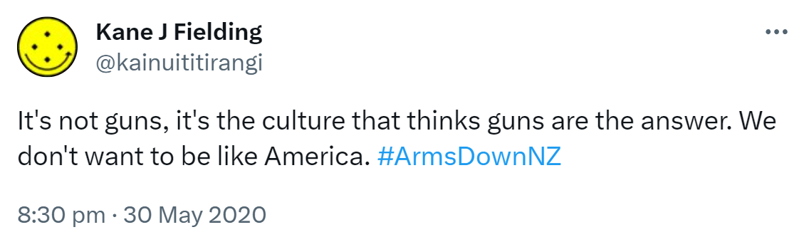 It's not guns, it's the culture that thinks guns ​are the answer. We don't want to be like America. Hashtag Arms Down NZ. 8:30 pm · 30 May 2020.