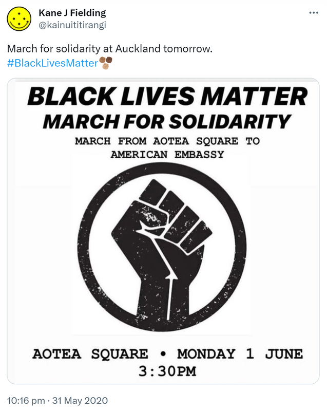 March for solidarity at Auckland tomorrow. Hashtag Black Lives Matter. Black Lives Matter, March for solidarity. March from Aotea Square to American Embassy. Aotea Square. Monday 1 June 3:30 PM. 10:16 pm · 31 May 2020.