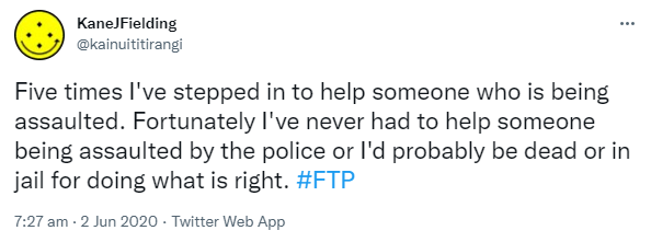 Five times I've stepped in to help someone who is being assaulted. Fortunately I've never had to help someone being assaulted by the police or I'd probably be dead or in jail for doing what is right. Hashtag FTP. 7:27 am · 2 Jun 2020.