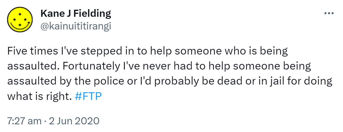 Five times I've stepped in to help someone who is being assaulted. Fortunately I've never had to help someone being assaulted by the police or I'd probably be dead or in jail for doing what is right. Hashtag FTP. 7:27 am · 2 Jun 2020.