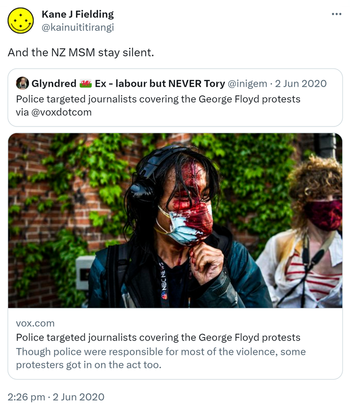 And the NZ MSM stay silent. Quote Tweet. Glyndred Ex labour but NEVER Tory @inigem. Police targeted journalists covering the George Floyd protests via @voxdotcom. vox.com. Though police were responsible for most of the violence, some protesters got in on the act too. 2:26 pm · 2 Jun 2020.