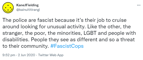 The police are fascist because it's their job to cruise around looking for unusual activity. Like the other, the stranger, the poor, the minorities, LGBT and people with disabilities. People they see as different and so a threat to their community. Hashtag Fascist Cops. 9:52 pm · 2 Jun 2020.