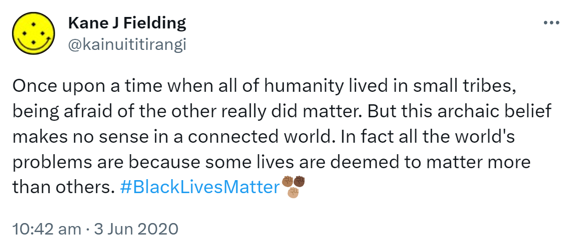 Once upon a time when all of humanity lived in small tribes, being afraid of the other really did matter. But this archaic belief makes no sense in a connected world. In fact all the world's problems are because some lives are deemed to matter more than others. Hashtag Black Lives Matter. 10:42 am · 3 Jun 2020.