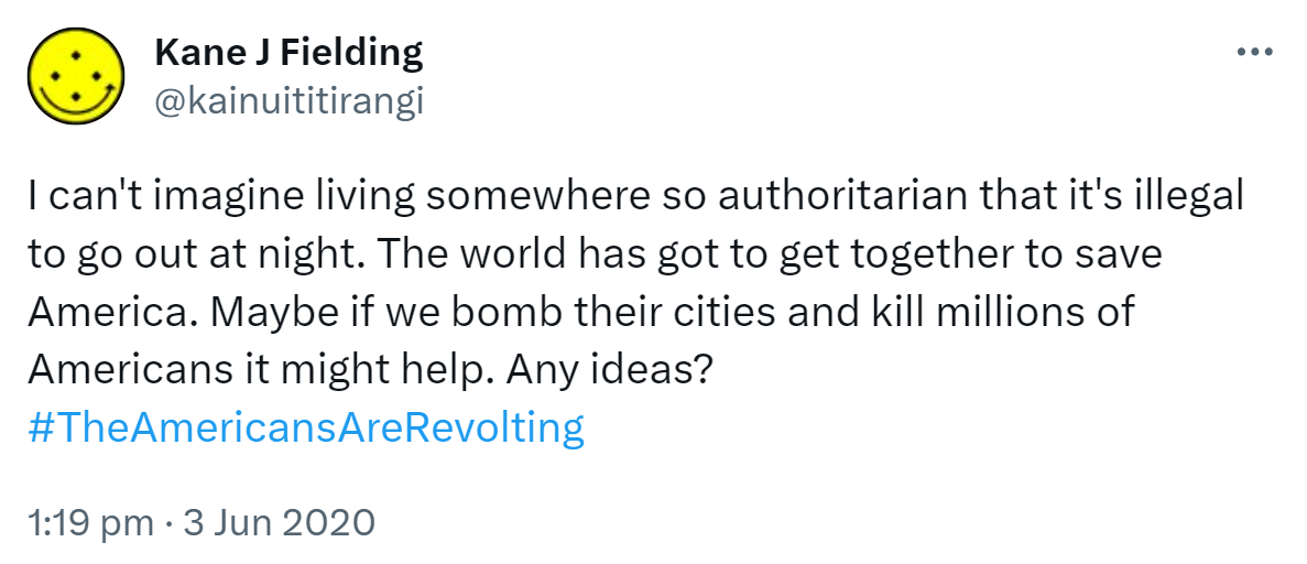 I can't imagine living somewhere so authoritarian that it's illegal to go out at night. The world has got to get together to save America. Maybe if we bomb their cities and kill millions of Americans it might help. Any ideas? Hashtag The Americans Are Revolting. 1:19 pm · 3 Jun 2020.
