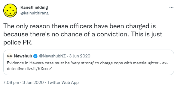 The only reason these officers have been charged is because there's no chance of a conviction. This is just police PR. Quote Tweet. Newshub @NewshubNZ. Evidence in Hawera case must be 'very strong' to charge cops with manslaughter, ex-detective. 7:08 pm · 3 Jun 2020.