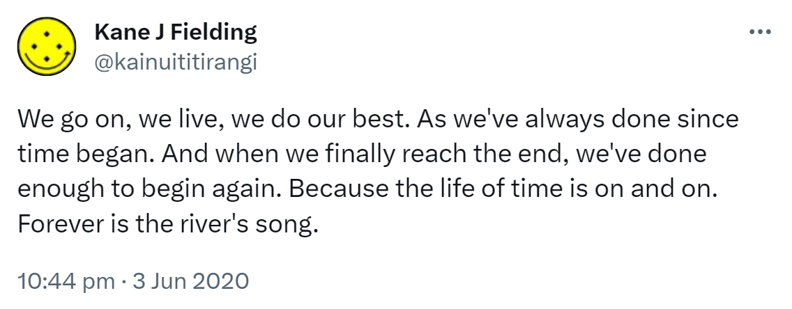 We go on, we live, we do our best. As we've always done since time began. And when we finally reach the end, we've done enough to begin again. Because the life of time is on and on. Forever is the river's song. 10:44 pm · 3 Jun 2020.