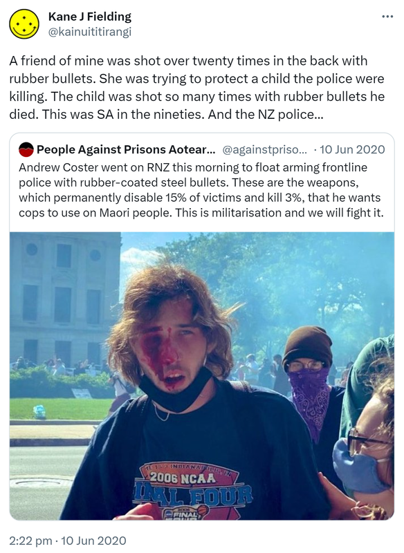 A friend of mine was shot over twenty times in the back with rubber bullets. She was trying to protect a child the police were killing. The child was shot so many times with rubber bullets he  died. This was SA in the nineties. And the NZ police. Quote Tweet. People Against Prisons Aotearoa @againstprisons. Andrew Coster went on RNZ this morning to float arming frontline police with rubber-coated steel bullets. These are the weapons, which permanently disable 15% of victims and kill 3%, that he wants cops to use on Maori people. This is militarisation and we will fight it. 2:22 pm · 10 Jun 2020.