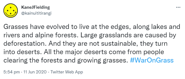 Grasses have evolved to live at the edges, along lakes and rivers and alpine forests. Large grasslands are caused by deforestation. And they are not sustainable, they turn into deserts. All the major deserts come from people clearing the forests and growing grasses. Hashtag War On Grass. 5:54 pm · 11 Jun 2020.