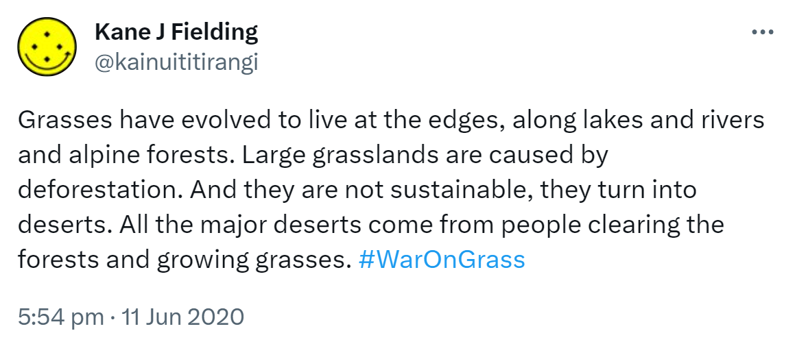 Grasses have evolved to live at the edges, along lakes and rivers and alpine forests. Large grasslands are caused by deforestation. And they are not sustainable, they turn into deserts. All the major deserts come from people clearing the forests and growing grasses. Hashtag War On Grass. 5:54 pm · 11 Jun 2020.