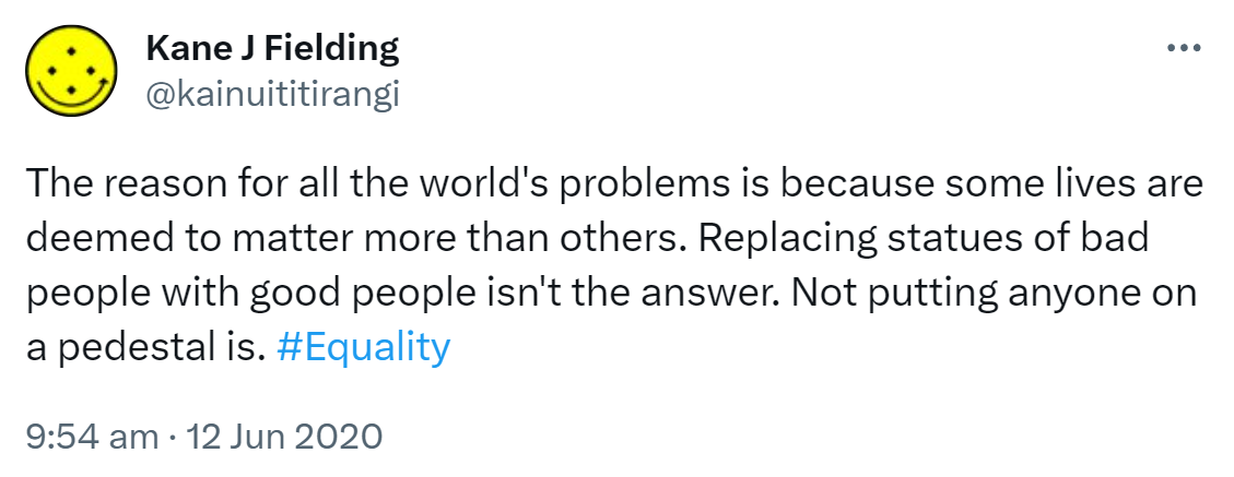 The reason for all the world's problems is because some lives are deemed to matter more than others. Replacing statues of bad people with good people isn't the answer. Not putting anyone on a pedestal is. Hashtag Equality. 9:54 am · 12 Jun 2020.