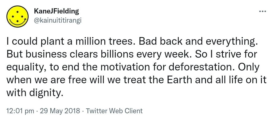 I could plant a million trees. Bad back and everything. But business clears billions every week. So I strive for equality, to end the motivation for deforestation. Only when we are free will we treat the Earth and all life on it with dignity. 12:01 pm · 29 May 2018.