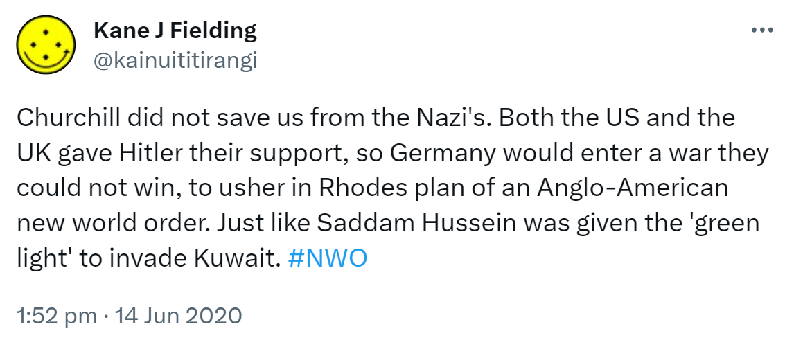 Churchill did not save us from the Nazi's. Both the US and the UK gave Hitler their support, so Germany would enter a war they could not win, to usher in Rhodes plan of an Anglo-American new world order. Just like Saddam Hussein was given the 'green light' to invade Kuwait. Hashtag NWO. 1:52 pm · 14 Jun 2020.