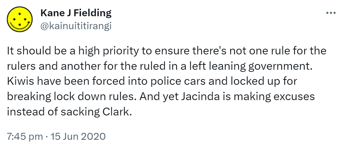 It should be a high priority to ensure there's not one rule for the rulers and another for the ruled in a left leaning government. Kiwis have been forced into police cars and locked up for breaking lock down rules. And yet Jacinda is making excuses instead of sacking Clark. 7:45 pm · 15 Jun 2020.