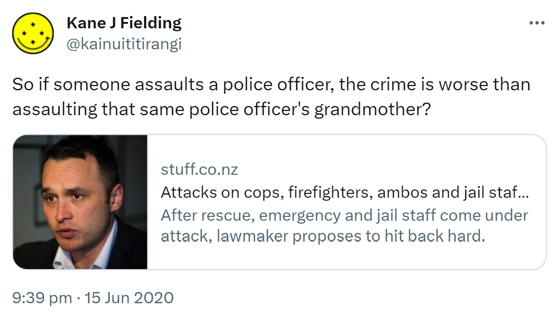 So if someone assaults a police officer, the crime is worse than assaulting that same police officer's grandmother? stuff.co.nz Attacks on cops, firefighters, ambos and jail staff to be heavily penalised, MP says After rescue, emergency and jail staff come under attack, lawmaker proposes to hit back hard. 9:39 pm · 15 Jun 2020.