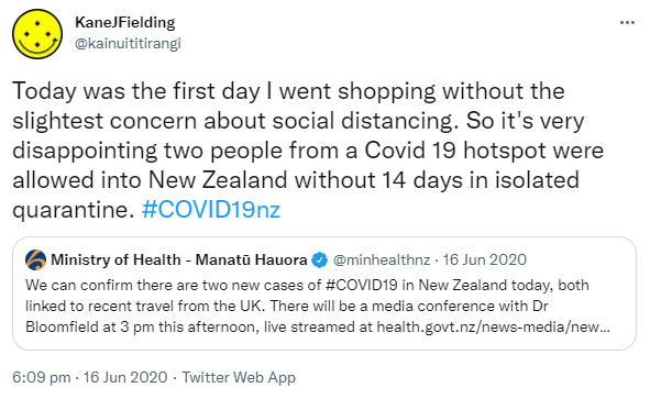 Today was the first day I went shopping without the slightest concern about social distancing. So it's very disappointing two people from a Covid 19 hotspot were allowed into New Zealand without 14 days in isolated quarantine. Hashtag COVID  19 nz. Quote Tweet. Ministry of Health. Manatū Hauora @minhealthnz. We can confirm there are two new cases of Hashtag COVID 19 in New Zealand today, both linked to recent travel from the UK. There will be a media conference with Dr Bloomfield at 3 pm this afternoon. 6:09 pm · 16 Jun 2020.