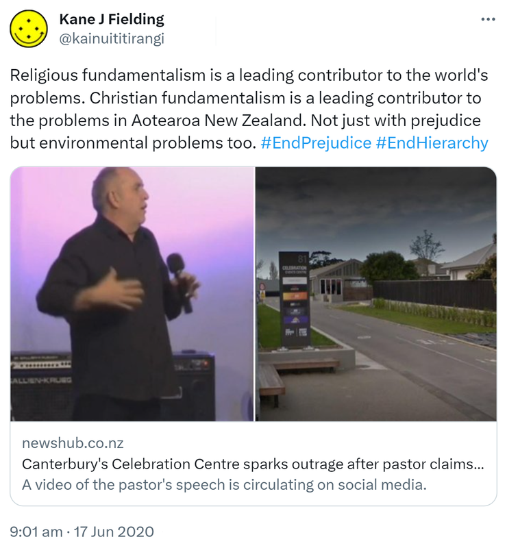Religious fundamentalism is a leading contributor to the world's problems. Christian fundamentalism is a leading contributor to the problems in Aotearoa New Zealand. Not just with prejudice but environmental problems too. Hashtag End Prejudice. Hashtag End Hierarchy. newshub.co.nz. Canterbury's Celebration Centre sparks outrage after pastor claims being bisexual the same as. A video of the pastor's speech is circulating on social media. 9:01 am · 17 Jun 2020.